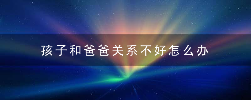 孩子和爸爸关系不好怎么办 如何解决孩子和爸爸关系不好